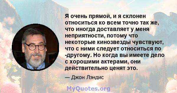 Я очень прямой, и я склонен относиться ко всем точно так же, что иногда доставляет у меня неприятности, потому что некоторые кинозвезды чувствуют, что с ними следует относиться по -другому. Но когда вы имеете дело с