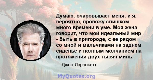 Думаю, очаровывает меня, и я, вероятно, провожу слишком много времени в уме. Моя жена говорит, что мой идеальный мир - быть в пригороде, с ее рядом со мной и мальчиками на заднем сиденье и полным молчанием на протяжении 