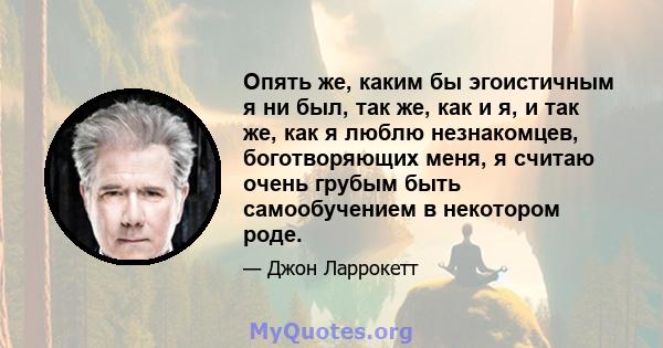 Опять же, каким бы эгоистичным я ни был, так же, как и я, и так же, как я люблю незнакомцев, боготворяющих меня, я считаю очень грубым быть самообучением в некотором роде.