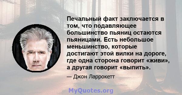 Печальный факт заключается в том, что подавляющее большинство пьяниц остаются пьяницами. Есть небольшое меньшинство, которые достигают этой вилки на дороге, где одна сторона говорит «живи», а другая говорит «выпить».