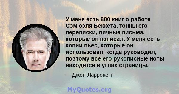 У меня есть 800 книг о работе Сэмюэля Беккета, тонны его переписки, личные письма, которые он написал. У меня есть копии пьес, которые он использовал, когда руководил, поэтому все его рукописные ноты находятся в углах