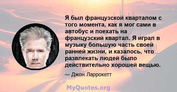 Я был французской кварталом с того момента, как я мог сами в автобус и поехать на французский квартал. Я играл в музыку большую часть своей ранней жизни, и казалось, что развлекать людей было действительно хорошей вещью.