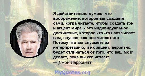 Я действительно думаю, что воображение, которое вы создаете сами, когда читаете, чтобы создать тон и акцент мира, - это индивидуальное достижение, которое кто -то навязывает вам, слушая, как они читают его. Потому что