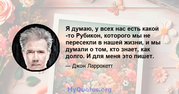 Я думаю, у всех нас есть какой -то Рубикон, которого мы не пересекли в нашей жизни, и мы думали о том, кто знает, как долго. И для меня это пишет.