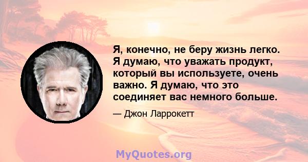 Я, конечно, не беру жизнь легко. Я думаю, что уважать продукт, который вы используете, очень важно. Я думаю, что это соединяет вас немного больше.