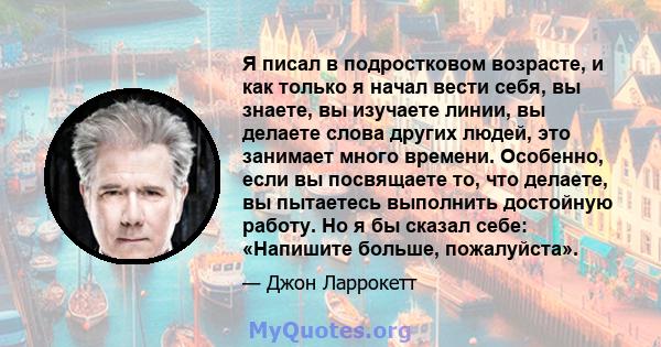 Я писал в подростковом возрасте, и как только я начал вести себя, вы знаете, вы изучаете линии, вы делаете слова других людей, это занимает много времени. Особенно, если вы посвящаете то, что делаете, вы пытаетесь