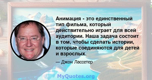 Анимация - это единственный тип фильма, который действительно играет для всей аудитории. Наша задача состоит в том, чтобы сделать истории, которые соединяются для детей и взрослых.