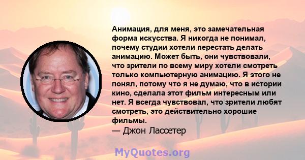 Анимация, для меня, это замечательная форма искусства. Я никогда не понимал, почему студии хотели перестать делать анимацию. Может быть, они чувствовали, что зрители по всему миру хотели смотреть только компьютерную