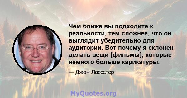 Чем ближе вы подходите к реальности, тем сложнее, что он выглядит убедительно для аудитории. Вот почему я склонен делать вещи [фильмы], которые немного больше карикатуры.