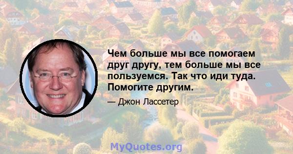 Чем больше мы все помогаем друг другу, тем больше мы все пользуемся. Так что иди туда. Помогите другим.