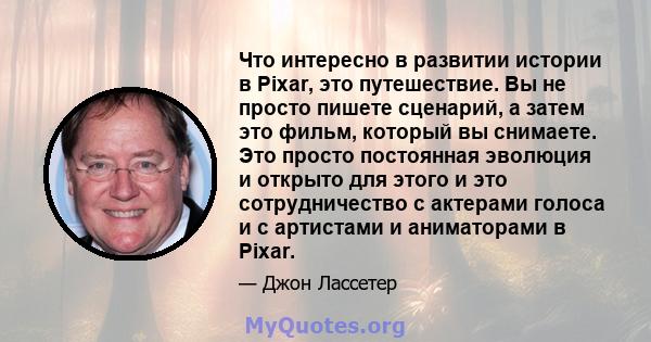 Что интересно в развитии истории в Pixar, это путешествие. Вы не просто пишете сценарий, а затем это фильм, который вы снимаете. Это просто постоянная эволюция и открыто для этого и это сотрудничество с актерами голоса