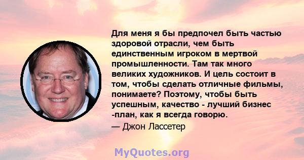 Для меня я бы предпочел быть частью здоровой отрасли, чем быть единственным игроком в мертвой промышленности. Там так много великих художников. И цель состоит в том, чтобы сделать отличные фильмы, понимаете? Поэтому,