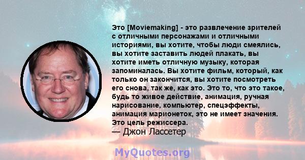 Это [Moviemaking] - это развлечение зрителей с отличными персонажами и отличными историями, вы хотите, чтобы люди смеялись, вы хотите заставить людей плакать, вы хотите иметь отличную музыку, которая запоминалась. Вы