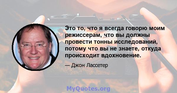 Это то, что я всегда говорю моим режиссерам, что вы должны провести тонны исследований, потому что вы не знаете, откуда происходит вдохновение.