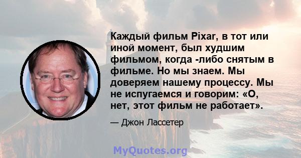 Каждый фильм Pixar, в тот или иной момент, был худшим фильмом, когда -либо снятым в фильме. Но мы знаем. Мы доверяем нашему процессу. Мы не испугаемся и говорим: «О, нет, этот фильм не работает».