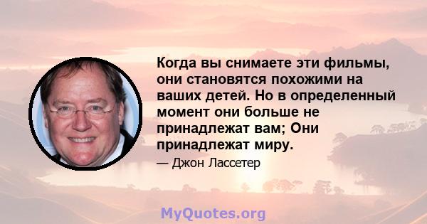 Когда вы снимаете эти фильмы, они становятся похожими на ваших детей. Но в определенный момент они больше не принадлежат вам; Они принадлежат миру.