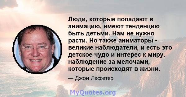 Люди, которые попадают в анимацию, имеют тенденцию быть детьми. Нам не нужно расти. Но также аниматоры - великие наблюдатели, и есть это детское чудо и интерес к миру, наблюдение за мелочами, которые происходят в жизни.