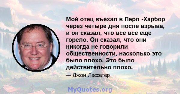 Мой отец въехал в Перл -Харбор через четыре дня после взрыва, и он сказал, что все все еще горело. Он сказал, что они никогда не говорили общественности, насколько это было плохо. Это было действительно плохо.