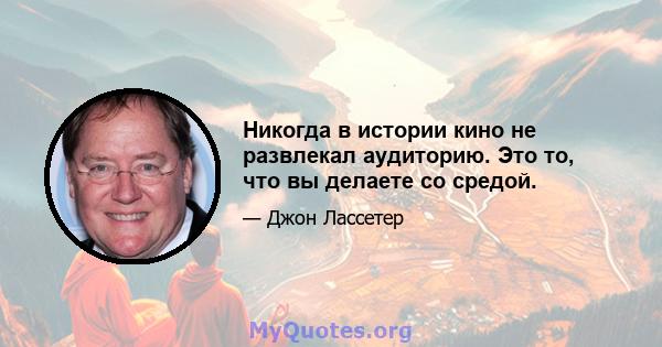 Никогда в истории кино не развлекал аудиторию. Это то, что вы делаете со средой.