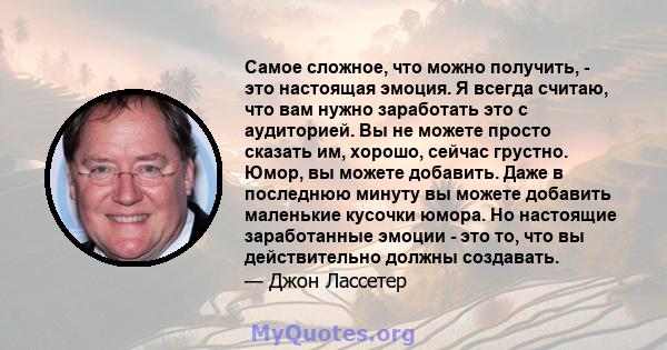 Самое сложное, что можно получить, - это настоящая эмоция. Я всегда считаю, что вам нужно заработать это с аудиторией. Вы не можете просто сказать им, хорошо, сейчас грустно. Юмор, вы можете добавить. Даже в последнюю