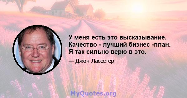 У меня есть это высказывание. Качество - лучший бизнес -план. Я так сильно верю в это.