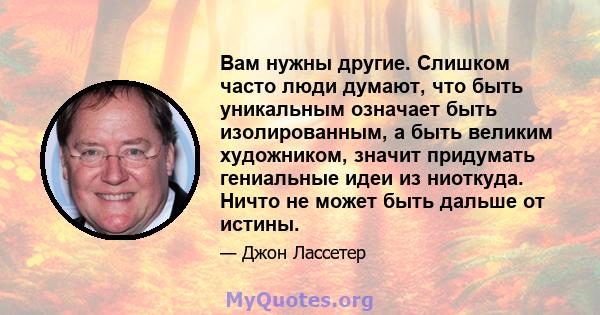 Вам нужны другие. Слишком часто люди думают, что быть уникальным означает быть изолированным, а быть великим художником, значит придумать гениальные идеи из ниоткуда. Ничто не может быть дальше от истины.