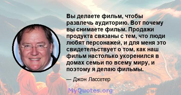 Вы делаете фильм, чтобы развлечь аудиторию. Вот почему вы снимаете фильм. Продажи продукта связаны с тем, что люди любят персонажей, и для меня это свидетельствует о том, как наш фильм настолько укоренился в домах семьи 