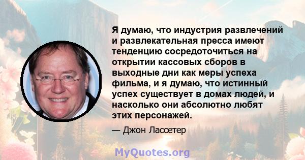 Я думаю, что индустрия развлечений и развлекательная пресса имеют тенденцию сосредоточиться на открытии кассовых сборов в выходные дни как меры успеха фильма, и я думаю, что истинный успех существует в домах людей, и