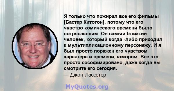 Я только что пожирал все его фильмы [Бастер Китотон], потому что его чувство комического времени было потрясающим. Он самый близкий человек, который когда -либо приходил к мультипликационному персонажу. И я был просто