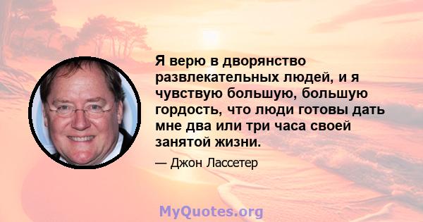 Я верю в дворянство развлекательных людей, и я чувствую большую, большую гордость, что люди готовы дать мне два или три часа своей занятой жизни.