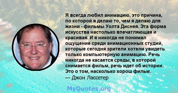 Я всегда любил анимацию, это причина, по которой я делаю то, чем я делаю для жизни - фильмы Уолта Диснея. Эта форма искусства настолько впечатляющая и красивая. И я никогда не понимал ощущение среди анимационных студий, 