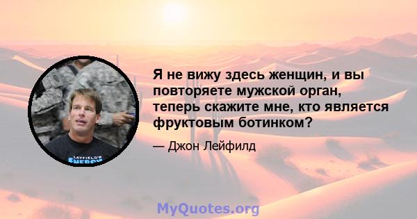 Я не вижу здесь женщин, и вы повторяете мужской орган, теперь скажите мне, кто является фруктовым ботинком?