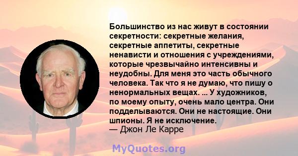 Большинство из нас живут в состоянии секретности: секретные желания, секретные аппетиты, секретные ненависти и отношения с учреждениями, которые чрезвычайно интенсивны и неудобны. Для меня это часть обычного человека.