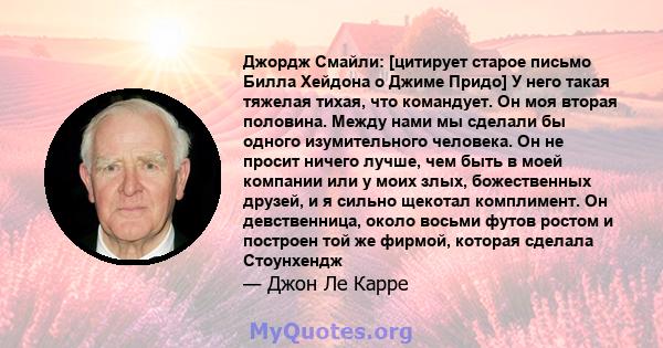 Джордж Смайли: [цитирует старое письмо Билла Хейдона о Джиме Придо] У него такая тяжелая тихая, что командует. Он моя вторая половина. Между нами мы сделали бы одного изумительного человека. Он не просит ничего лучше,