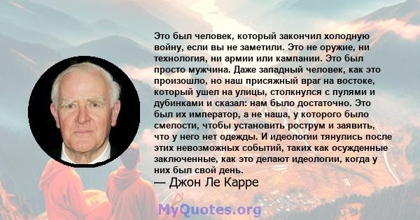 Это был человек, который закончил холодную войну, если вы не заметили. Это не оружие, ни технология, ни армии или кампании. Это был просто мужчина. Даже западный человек, как это произошло, но наш присяжный враг на