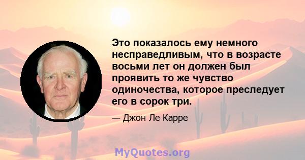 Это показалось ему немного несправедливым, что в возрасте восьми лет он должен был проявить то же чувство одиночества, которое преследует его в сорок три.