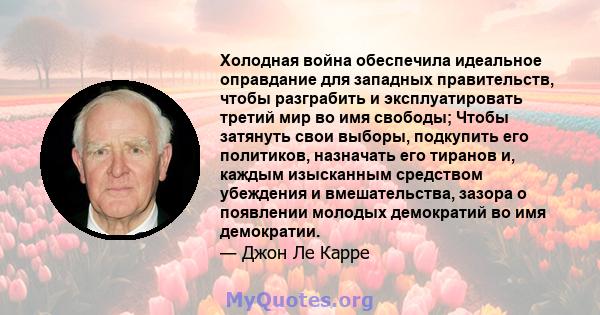 Холодная война обеспечила идеальное оправдание для западных правительств, чтобы разграбить и эксплуатировать третий мир во имя свободы; Чтобы затянуть свои выборы, подкупить его политиков, назначать его тиранов и,