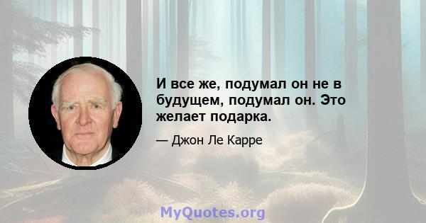 И все же, подумал он не в будущем, подумал он. Это желает подарка.