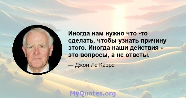 Иногда нам нужно что -то сделать, чтобы узнать причину этого. Иногда наши действия - это вопросы, а не ответы.