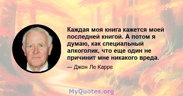 Каждая моя книга кажется моей последней книгой. А потом я думаю, как специальный алкоголик, что еще один не причинит мне никакого вреда.