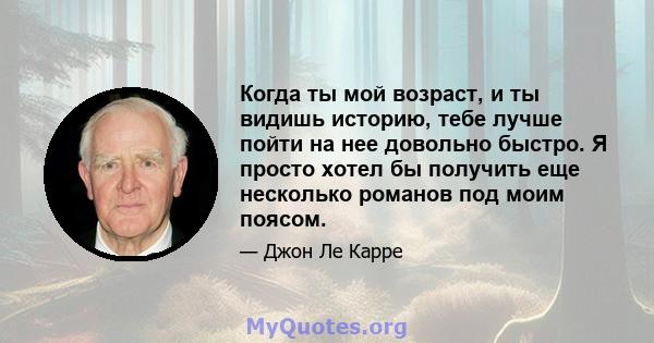 Когда ты мой возраст, и ты видишь историю, тебе лучше пойти на нее довольно быстро. Я просто хотел бы получить еще несколько романов под моим поясом.