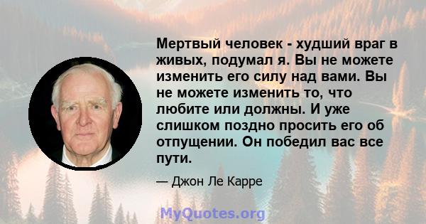 Мертвый человек - худший враг в живых, подумал я. Вы не можете изменить его силу над вами. Вы не можете изменить то, что любите или должны. И уже слишком поздно просить его об отпущении. Он победил вас все пути.