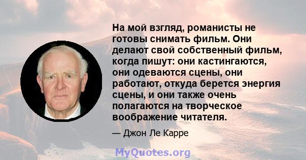 На мой взгляд, романисты не готовы снимать фильм. Они делают свой собственный фильм, когда пишут: они кастингаются, они одеваются сцены, они работают, откуда берется энергия сцены, и они также очень полагаются на