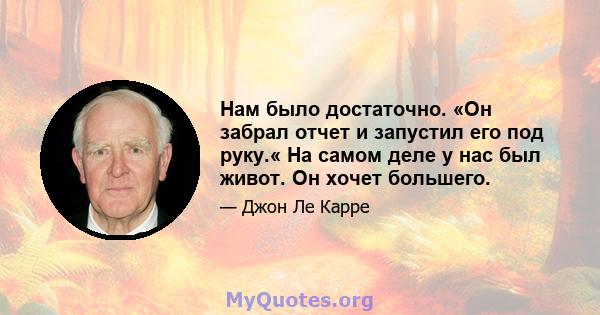 Нам было достаточно. «Он забрал отчет и запустил его под руку.« На самом деле у нас был живот. Он хочет большего.