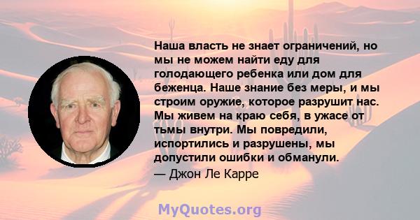 Наша власть не знает ограничений, но мы не можем найти еду для голодающего ребенка или дом для беженца. Наше знание без меры, и мы строим оружие, которое разрушит нас. Мы живем на краю себя, в ужасе от тьмы внутри. Мы