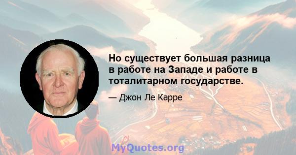 Но существует большая разница в работе на Западе и работе в тоталитарном государстве.