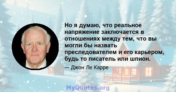 Но я думаю, что реальное напряжение заключается в отношениях между тем, что вы могли бы назвать преследователем и его карьером, будь то писатель или шпион.