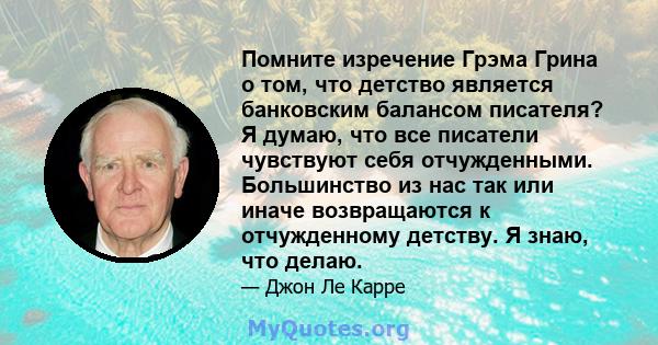 Помните изречение Грэма Грина о том, что детство является банковским балансом писателя? Я думаю, что все писатели чувствуют себя отчужденными. Большинство из нас так или иначе возвращаются к отчужденному детству. Я