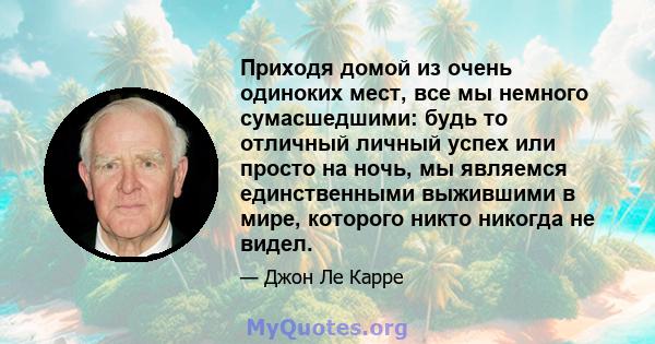 Приходя домой из очень одиноких мест, все мы немного сумасшедшими: будь то отличный личный успех или просто на ночь, мы являемся единственными выжившими в мире, которого никто никогда не видел.