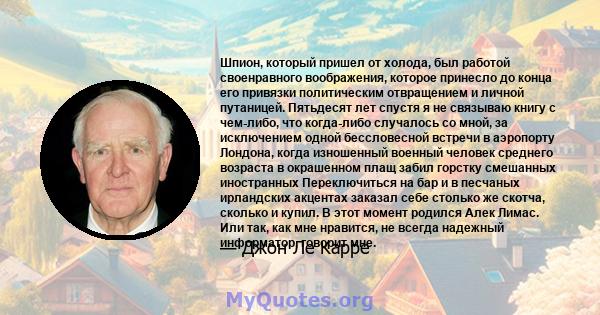 Шпион, который пришел от холода, был работой своенравного воображения, которое принесло до конца его привязки политическим отвращением и личной путаницей. Пятьдесят лет спустя я не связываю книгу с чем-либо, что